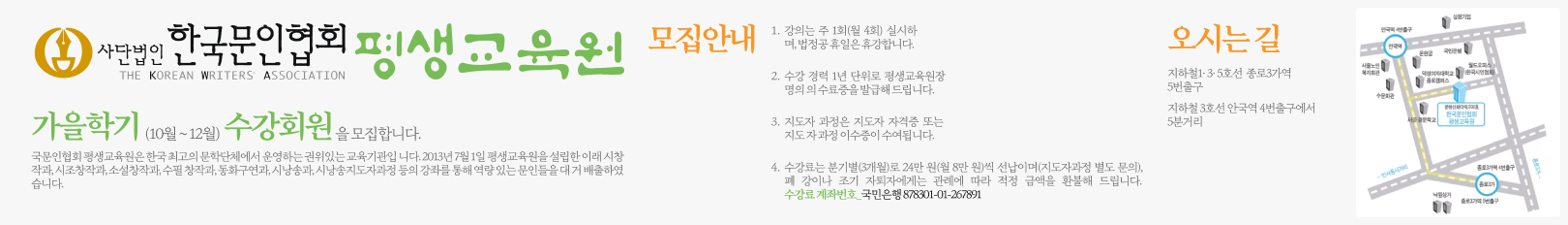 사단법인 한국문인협회 평생교육원_여름학기(7월~9월)수강회원을모집합니다._국문인협회 평생교육원은 한국 최고의 문학단체에서 운영하는 권위있는 교육기관입 니다. 2013년 7월 1일 평생교육원을 설립한 이래 시창작과, 시조창작과, 소설창작과, 수필 창작과, 동화구연과, 시낭송과, 시낭송지도자과정 등의 강좌를 통해 역량 있는 문인들을 대 거 배출하였습니다._1. 강의는 주 1회(월 4회) 실시하며, 법정공 휴일은 휴강합니다. 2. 수강 경력 1년 단위로 평생교육원장 명의 의 수료증을 발급해 드립니다. 3. 지도자 과정은 지도자 자격증 또는 지도 자 과정 이수증이 수여됩니다. 4. 수강료는 분기별(3개월)로 24만 원(월 8만 원)씩 선납이며(지도자과정 별도 문의), 폐 강이나 조기 자퇴자에게는 관례에 따라 적정 금액을 환불해 드립니다. 수강료 계좌번호_국민은행 878301-01-267891 _ 오시는 길 지하철1・3・5호선 종로3가역 5번출구 지하철 3호선 안국역 4번출구에서5분거리