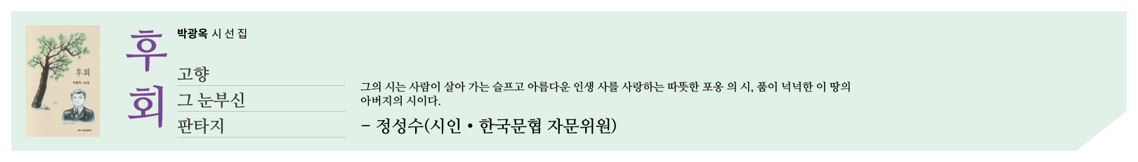 후회 _ 박광옥 시선집 _ 고향 그 눈부신 판타지 _ 그의 시는 사람이 살아 가는 슬프고 아름다운 인생 사를 사랑하는 따뜻한 포옹 의 시, 품이 넉넉한 이 땅의 아버지의 시이다. _ - 정성수(시인・한국문협 자문위원)